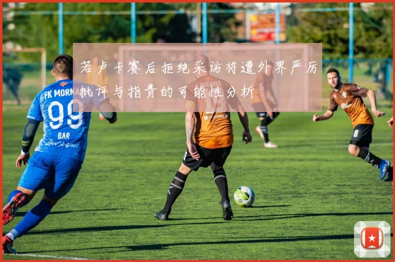 若卢卡赛后拒绝采访将遭外界严厉批评与指责的可能性分析