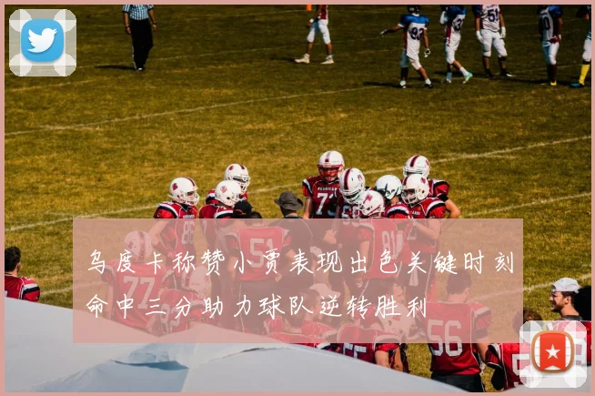 乌度卡称赞小贾表现出色关键时刻命中三分助力球队逆转胜利