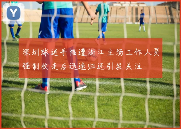 深圳球迷手幅遭浙江主场工作人员强制收走后迅速归还引发关注