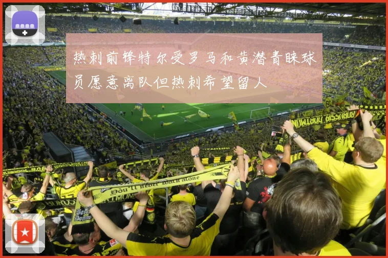 热刺前锋特尔受罗马和黄潜青睐球员愿意离队但热刺希望留人