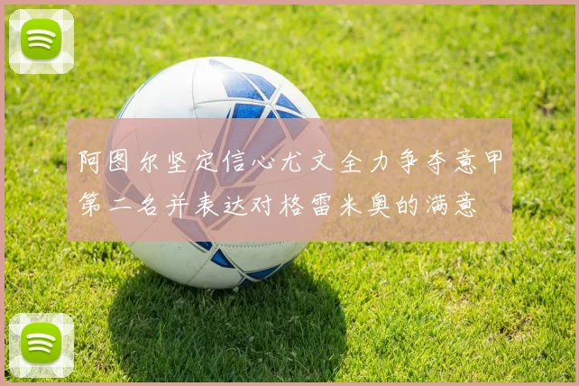 阿图尔坚定信心尤文全力争夺意甲第二名并表达对格雷米奥的满意