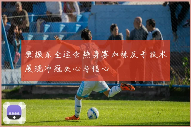 樊振东全运会热身赛加练反手技术展现冲冠决心与信心