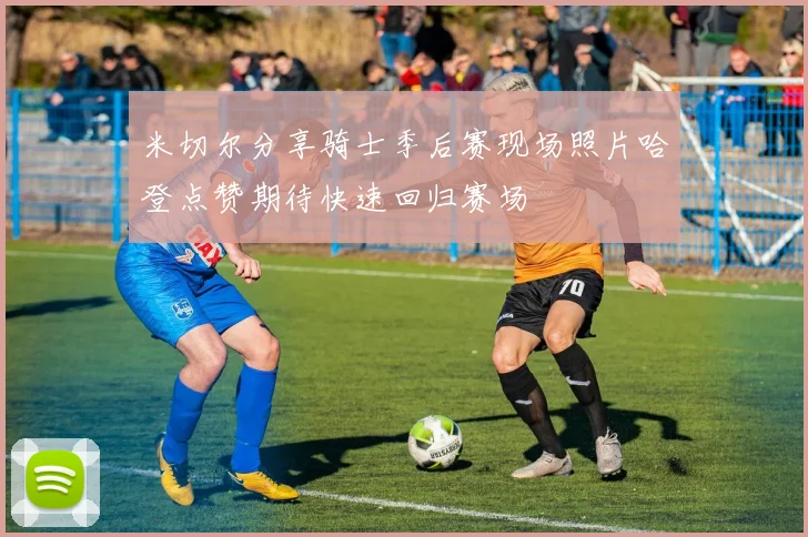 米切尔分享骑士季后赛现场照片哈登点赞期待快速回归赛场