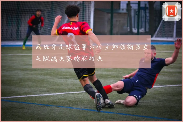 西班牙足球盛事六位主帅领衔男女足欧战决赛精彩对决