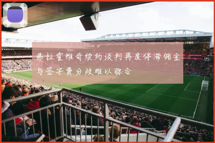 弗拉霍维奇续约谈判再度停滞佣金与签字费分歧难以弥合