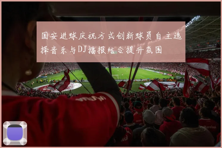国安进球庆祝方式创新球员自主选择音乐与DJ播报结合提升氛围
