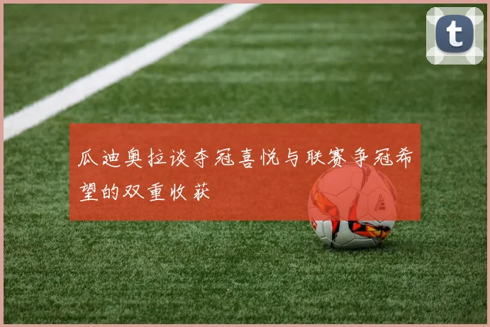 瓜迪奥拉谈夺冠喜悦与联赛争冠希望的双重收获