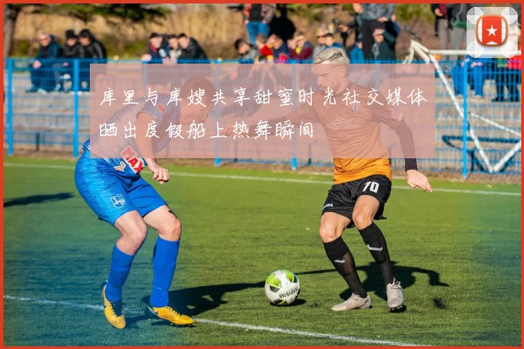库里与库嫂共享甜蜜时光社交媒体晒出度假船上热舞瞬间
