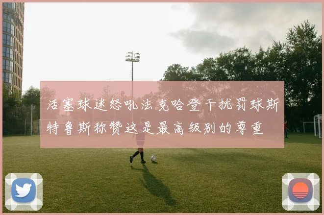 活塞球迷怒吼法克哈登干扰罚球斯特鲁斯称赞这是最高级别的尊重