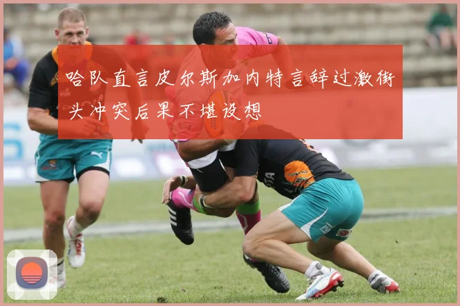 哈队直言皮尔斯加内特言辞过激街头冲突后果不堪设想