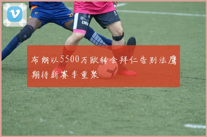 布朗以5500万欧转会拜仁告别法鹰期待新赛季重聚