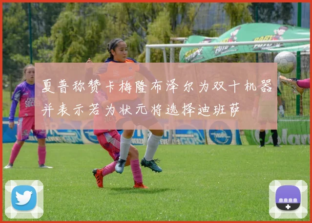 夏普称赞卡梅隆布泽尔为双十机器并表示若为状元将选择迪班萨