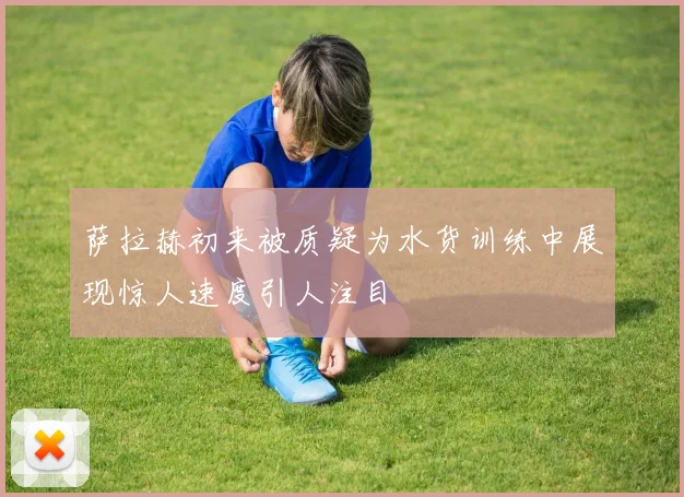 萨拉赫初来被质疑为水货训练中展现惊人速度引人注目