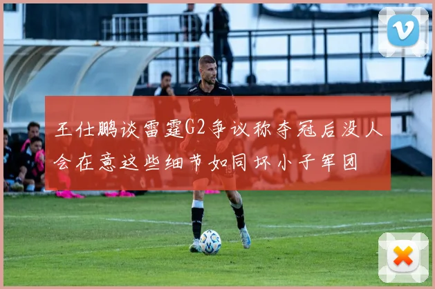 王仕鹏谈雷霆G2争议称夺冠后没人会在意这些细节如同坏小子军团