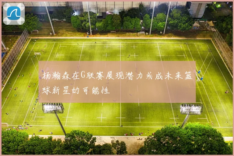 杨瀚森在G联赛展现潜力或成未来篮球新星的可能性
