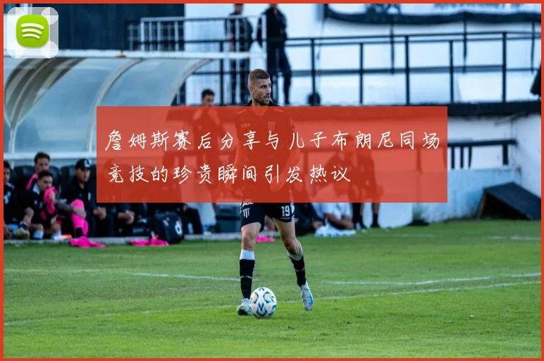 詹姆斯赛后分享与儿子布朗尼同场竞技的珍贵瞬间引发热议