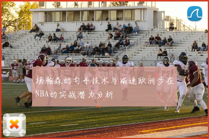 杨瀚森的勾手技术与减速欧洲步在NBA的实战潜力分析
