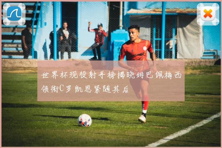 世界杯现役射手榜揭晓姆巴佩梅西领衔C罗凯恩紧随其后