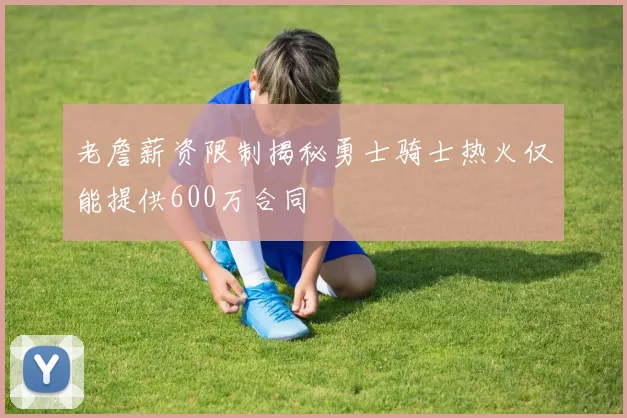 老詹薪资限制揭秘勇士骑士热火仅能提供600万合同