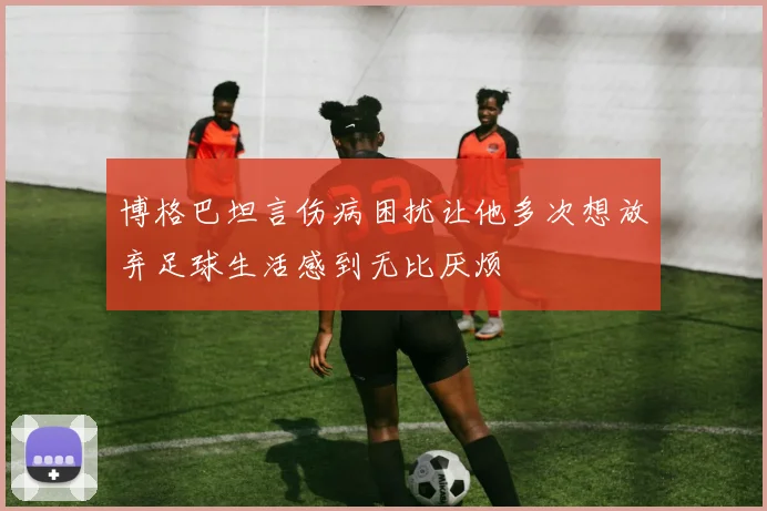 博格巴坦言伤病困扰让他多次想放弃足球生活感到无比厌烦