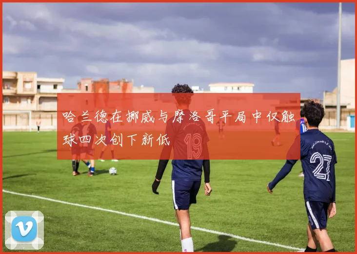 哈兰德在挪威与摩洛哥平局中仅触球四次创下新低