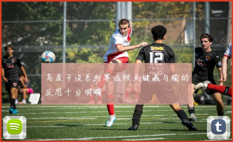 乌度卡谈系列赛成败关键赢与输的反思十分明确