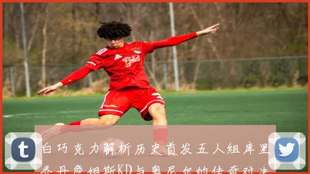白巧克力解析历史首发五人组库里乔丹詹姆斯KD与奥尼尔的传奇对决与影响