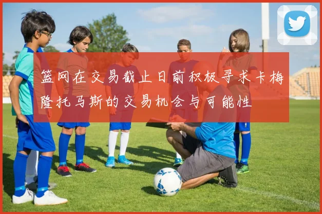 篮网在交易截止日前积极寻求卡梅隆托马斯的交易机会与可能性