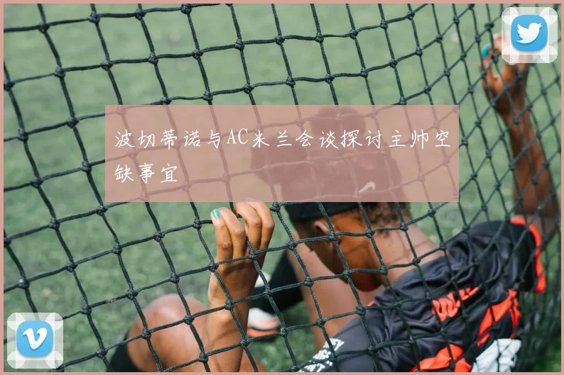 波切蒂诺与AC米兰会谈探讨主帅空缺事宜