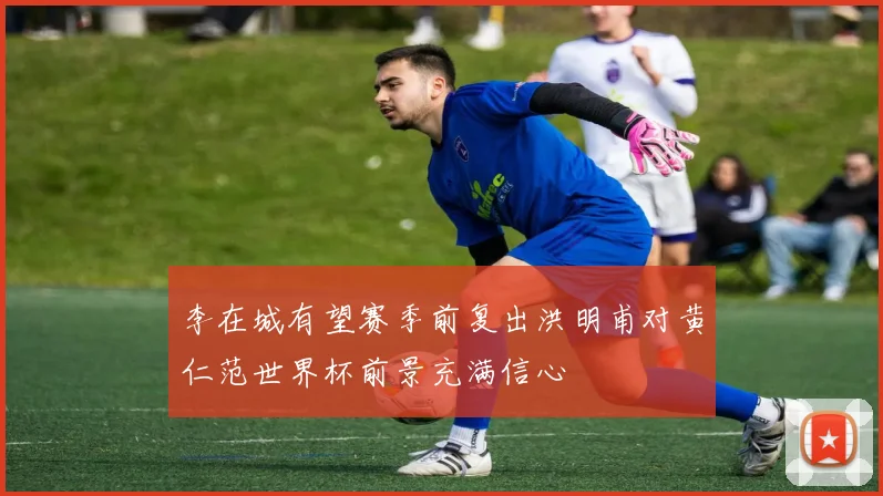 李在城有望赛季前复出洪明甫对黄仁范世界杯前景充满信心